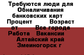 Требуются люди для Обналичивания банковских карт  › Процент ­ 25 › Возраст от ­ 18 - Все города Работа » Вакансии   . Алтайский край,Змеиногорск г.